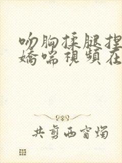 吻胸揉腿捏屁股娇喘视频在线播放