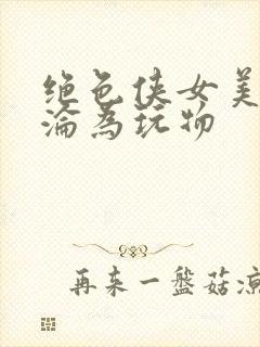 绝色侠女美妇沉沦为玩物