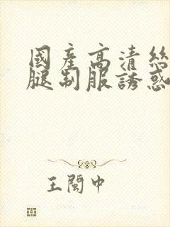 国产高清丝袜美腿制服诱惑