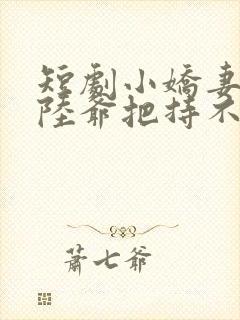 短剧小娇妻太凶陆爷把持不住了