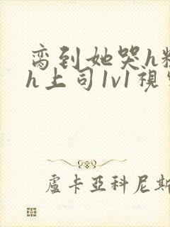 脔到她哭h粗话h上司1v1视频