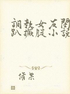 调教女友闺蜜跪趴撅腚小说