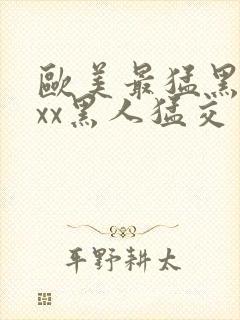 欧美最猛黑人xxx黑人猛交一