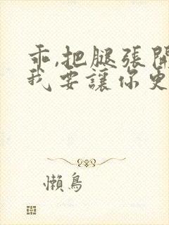 乖,把腿张开,我要让你更爽