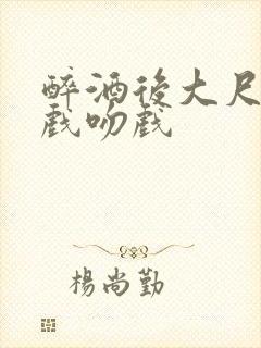 醉酒后大尺度床戏吻戏