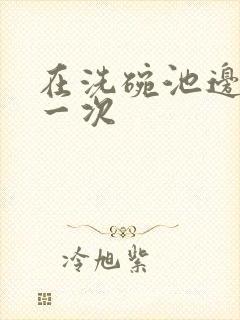 在洗碗池边要了一次