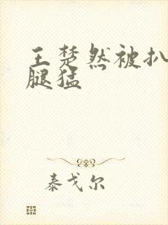 王楚然被扒开双腿猛