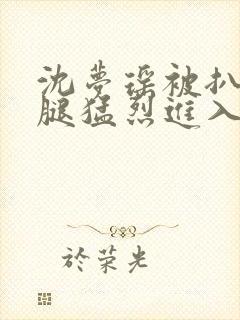 沈梦瑶被扒开双腿猛烈进入