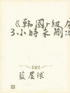 《韩国r级床戏3小时未删减》