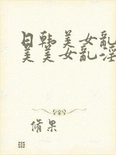 日韩美女乱淫欧美美女乱淫