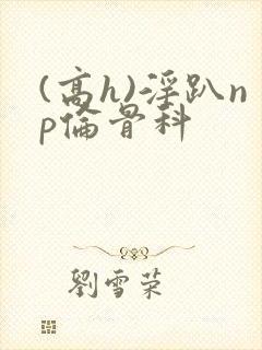 (高h)淫趴np伦骨科