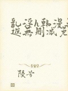 乱淫h韩漫无羞遮无删减免费