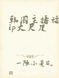 韩国主播福利vip大尺度