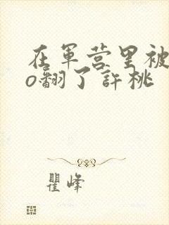 在军营里被cao翻了许桃