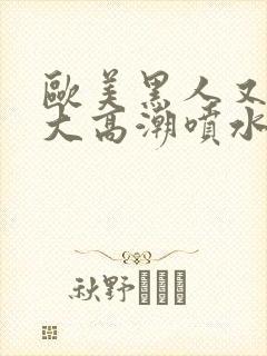 欧美黑人又高又大高潮喷水封面