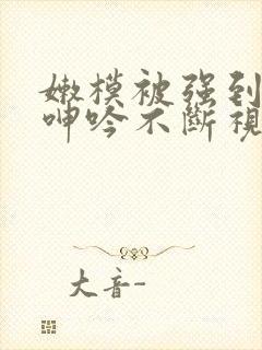 嫩模被强到高潮呻吟不断视频