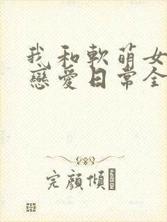 我和软萌女友的恋爱日常全文阅读