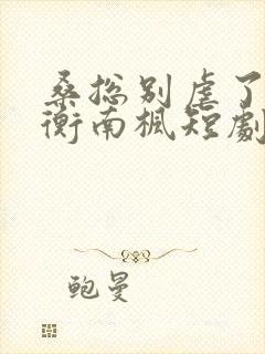 桑总别虐了桑胤衡南枫短剧