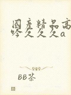 国产精品高潮呻吟久久久a