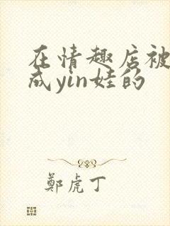 在情趣店被调教成yin娃的