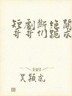 短剧断绝关系后哥哥们跪求原谅大结局