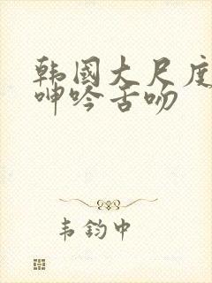 韩国大尺度做爰呻吟舌吻