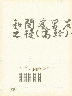 和闺蜜男友合租之后(高干)笔趣阁