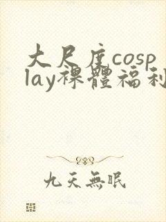 大尺度cosplay裸体福利