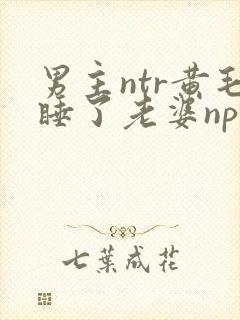 男主ntr黄毛睡了老婆np文