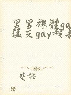 男男裸体gay猛交gay超长视频