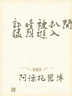 许晴被扒开双腿猛烈进入封面