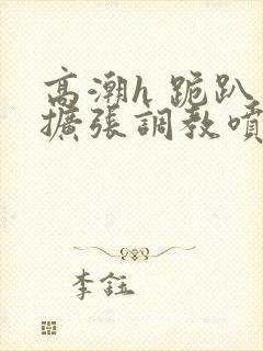 高潮h 跪趴 扩张调教喷水