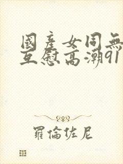 国产女同无遮挡互慰高潮91