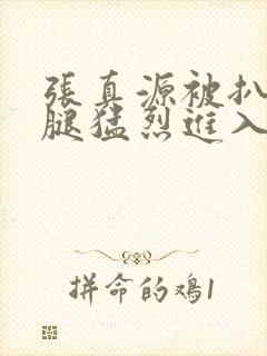 张真源被扒开双腿猛烈进入