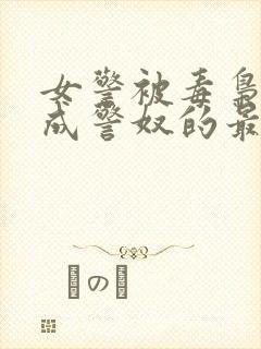 女警被毒枭调教成警奴的最新章节内