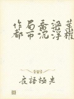 作局乔梁叶心仪都市沉浮权欲场风云