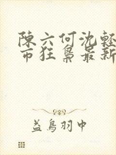 陈六何沈轻舞都市狂枭最新章节4021