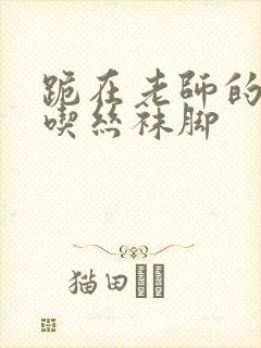 跪在老师的脚下吃丝袜脚