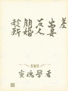 趁朋友出差玩他新婚人妻