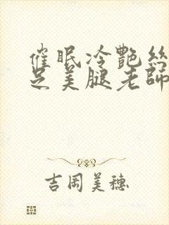 催眠冷艳丝袜赤足美腿老师小说