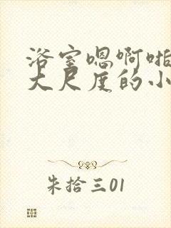 浴室嗯啊啪呻吟大尺度的小涩文