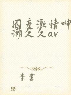 国产激情呻吟高潮久久av