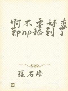 啊不要好爽h章节np舔到了啊啊啊