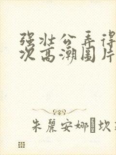 强壮公弄得我次次高潮图片