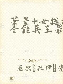 萧晨+女总裁的全能兵王最新更新