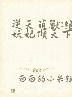 逆天萌兽:绝世妖妃倾天下无删减全文