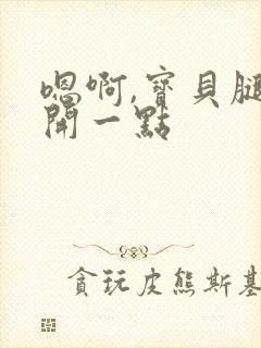 嗯啊,宝贝腿分开一点