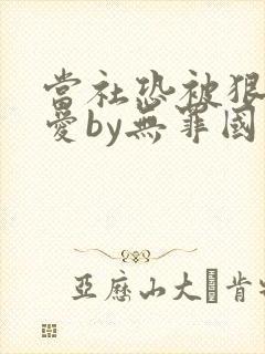 当社恐被狠狠疼爱by无罪国度免费阅读