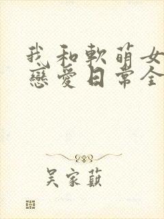 我和软萌女友的恋爱日常全本阅读