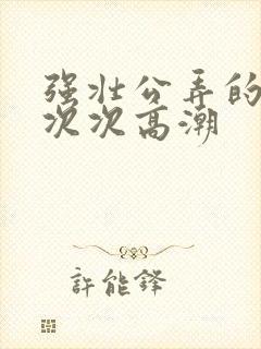 强壮公弄的校花次次高潮